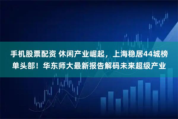 手机股票配资 休闲产业崛起,上海稳居44城榜单头部!华东师大最新报告解码未来超级产业