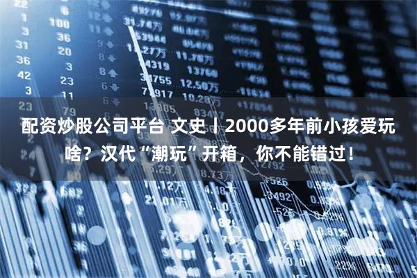 配资炒股公司平台 文史丨2000多年前小孩爱玩啥?汉代“潮玩”开箱,你不能错过!