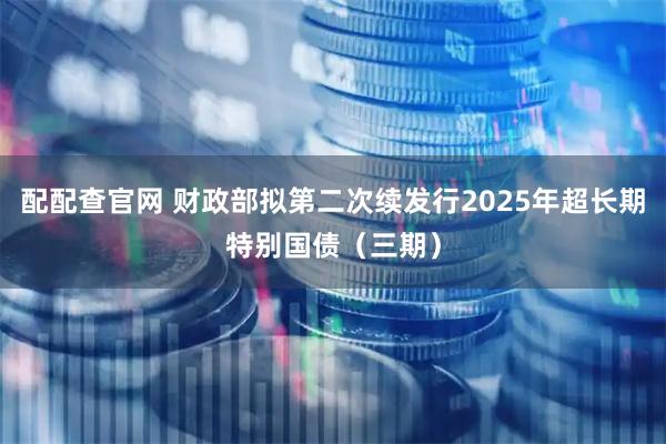 配配查官网 财政部拟第二次续发行2025年超长期特别国债（三期）