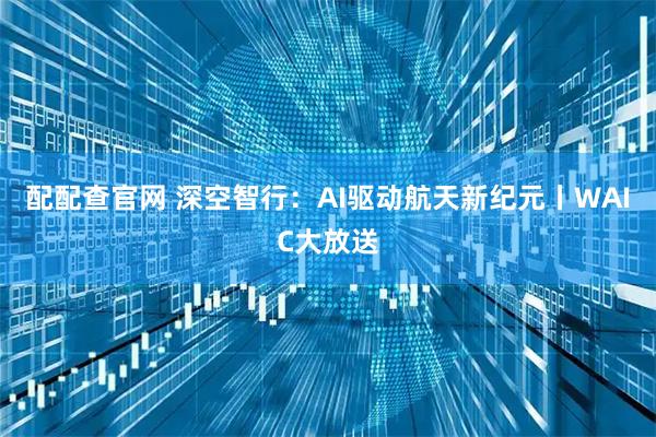 配配查官网 深空智行:AI驱动航天新纪元丨WAIC大放送