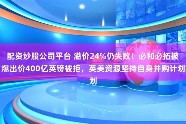 配资炒股公司平台 溢价24%仍失败！必和必拓被爆出价400亿英镑被拒，英美资源坚持自身并购计划