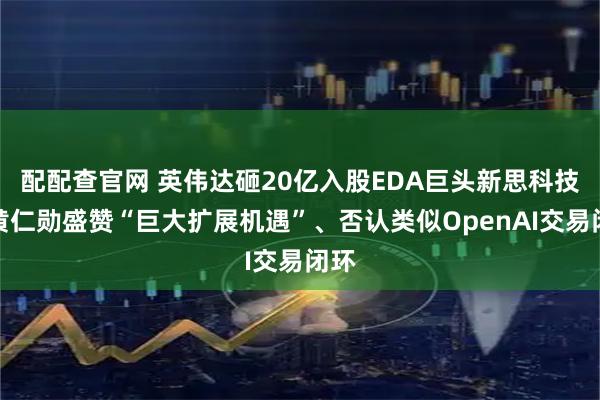 配配查官网 英伟达砸20亿入股EDA巨头新思科技，黄仁勋盛赞“巨大扩展机遇”、否认类似OpenAI交易闭环