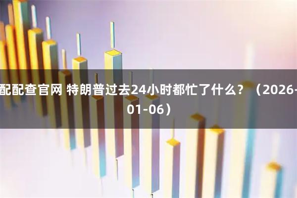 配配查官网 特朗普过去24小时都忙了什么？（2026-01-06）