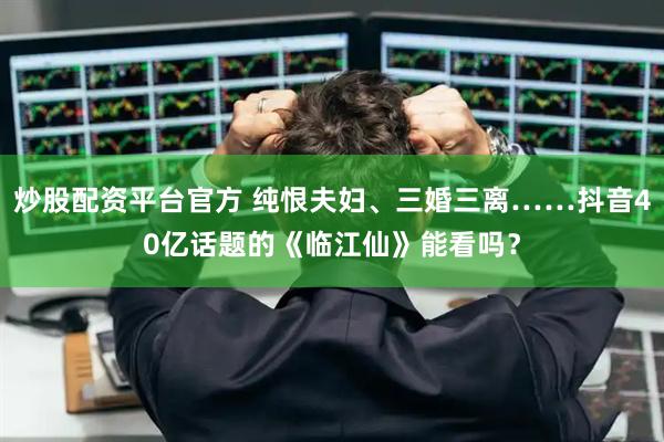 炒股配资平台官方 纯恨夫妇、三婚三离……抖音40亿话题的《临江仙》能看吗？