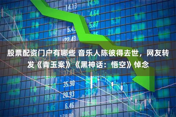 股票配资门户有哪些 音乐人陈彼得去世，网友转发《青玉案》《黑神话：悟空》悼念