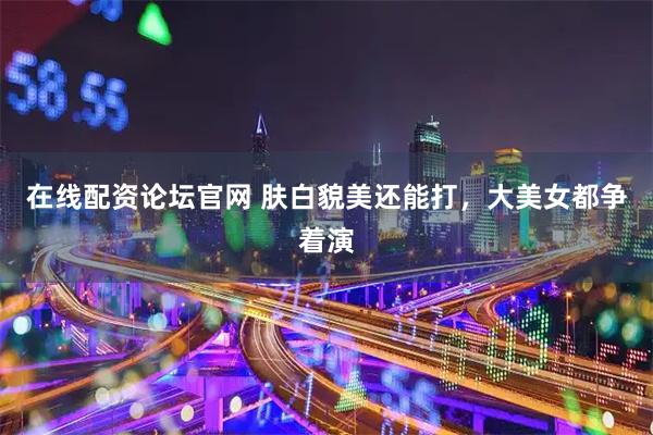 在线配资论坛官网 肤白貌美还能打，大美女都争着演