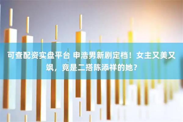 可查配资实盘平台 申浩男新剧定档！女主又美又飒，竟是二搭陈添祥的她？