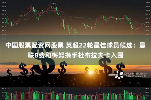 中国股票配资网股票 英超22轮最佳球员候选：曼联B费和梅努携手杜布拉夫卡入围