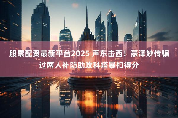 股票配资最新平台2025 声东击西！豪泽妙传骗过两人补防助攻科塔暴扣得分