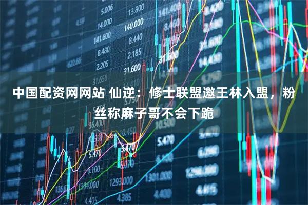 中国配资网网站 仙逆：修士联盟邀王林入盟，粉丝称麻子哥不会下跪