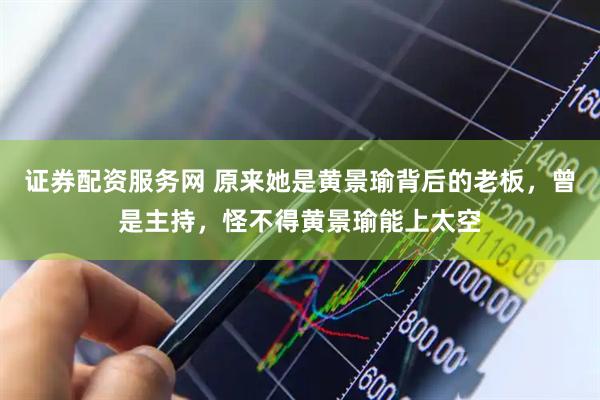 证券配资服务网 原来她是黄景瑜背后的老板，曾是主持，怪不得黄景瑜能上太空