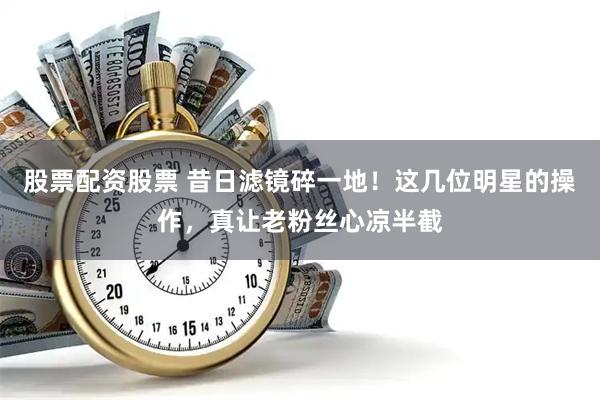 股票配资股票 昔日滤镜碎一地！这几位明星的操作，真让老粉丝心凉半截