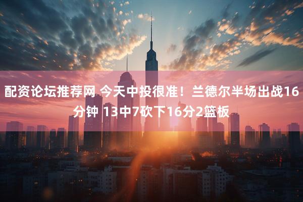配资论坛推荐网 今天中投很准！兰德尔半场出战16分钟 13中7砍下16分2篮板