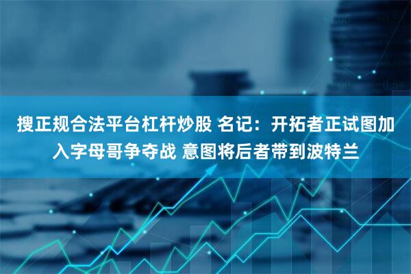 搜正规合法平台杠杆炒股 名记：开拓者正试图加入字母哥争夺战 意图将后者带到波特兰
