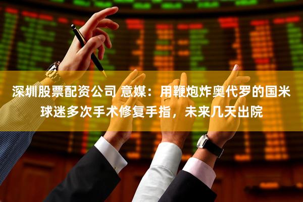 深圳股票配资公司 意媒：用鞭炮炸奥代罗的国米球迷多次手术修复手指，未来几天出院