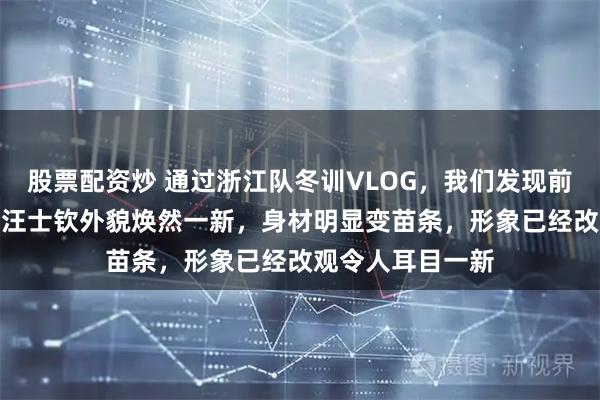 股票配资炒 通过浙江队冬训VLOG，我们发现前U23主力左后卫汪士钦外貌焕然一新，身材明显变苗条，形象已经改观令人耳目一新
