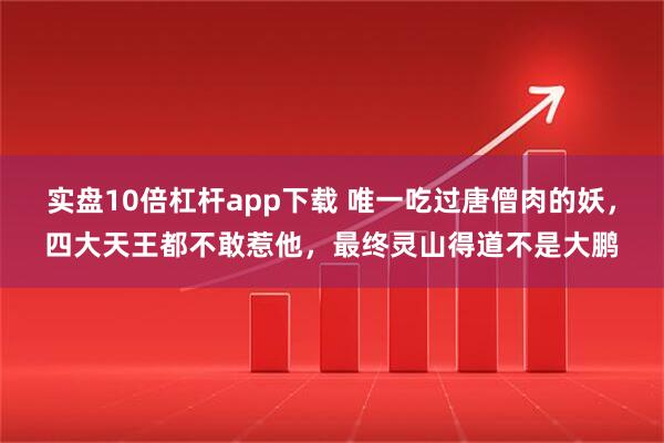 实盘10倍杠杆app下载 唯一吃过唐僧肉的妖，四大天王都不敢惹他，最终灵山得道不是大鹏
