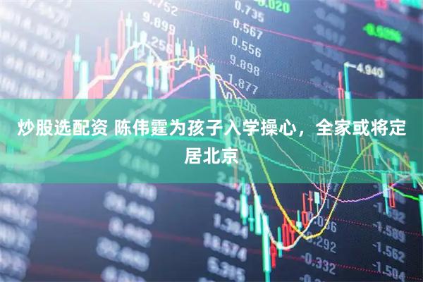 炒股选配资 陈伟霆为孩子入学操心，全家或将定居北京