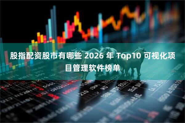 股指配资股市有哪些 2026 年 Top10 可视化项目管理软件榜单
