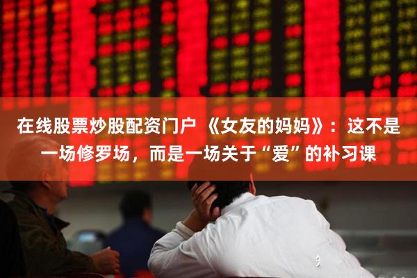 在线股票炒股配资门户 《女友的妈妈》：这不是一场修罗场，而是一场关于“爱”的补习课