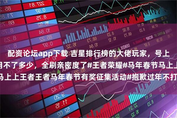 配资论坛app下载 吉星排行榜的大佬玩家，号上还有337万点券买皮肤用不了多少，全刷亲密度了#王者荣耀#马年春节马上上王者王者马年春节有奖征集活动#抱歉过年不打王者这件事我做不到#