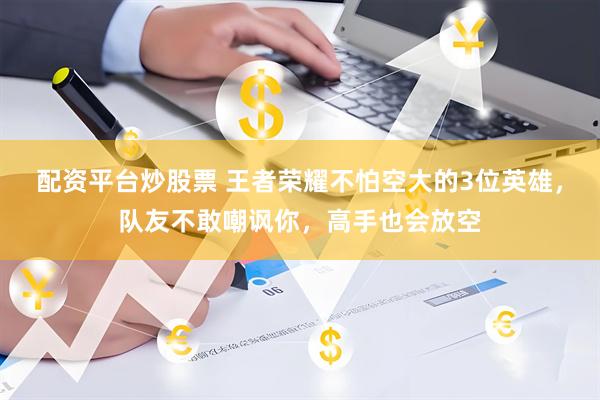 配资平台炒股票 王者荣耀不怕空大的3位英雄，队友不敢嘲讽你，高手也会放空