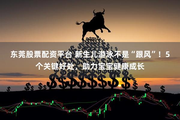 东莞股票配资平台 新生儿游泳不是“跟风”！5个关键好处，助力宝宝健康成长