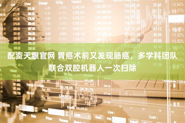 配资天眼官网 胃癌术前又发现肠癌，多学科团队联合双腔机器人一次扫除