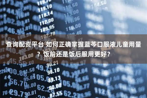 查询配资平台 如何正确掌握蓝芩口服液儿童用量？饭前还是饭后服用更好？