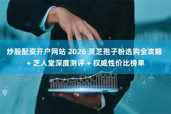 炒股配资开户网站 2026 灵芝孢子粉选购全攻略 + 芝人堂深度测评 + 权威性价比榜单