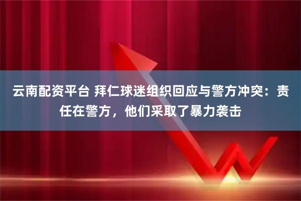 云南配资平台 拜仁球迷组织回应与警方冲突：责任在警方，他们采取了暴力袭击