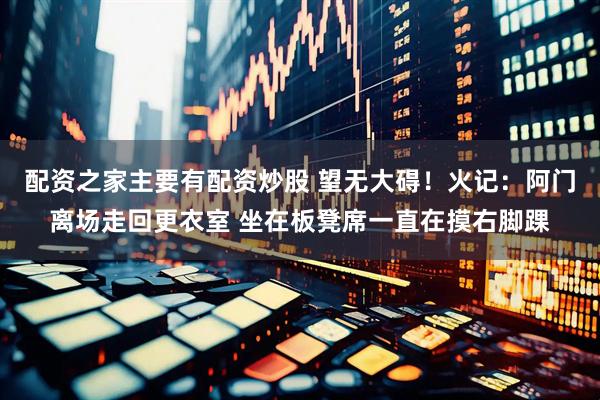 配资之家主要有配资炒股 望无大碍！火记：阿门离场走回更衣室 坐在板凳席一直在摸右脚踝