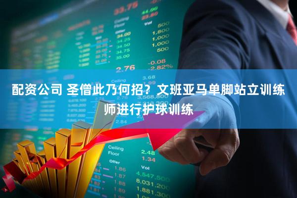 配资公司 圣僧此乃何招？文班亚马单脚站立训练师进行护球训练