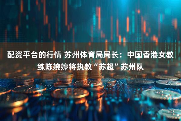 配资平台的行情 苏州体育局局长：中国香港女教练陈婉婷将执教“苏超”苏州队
