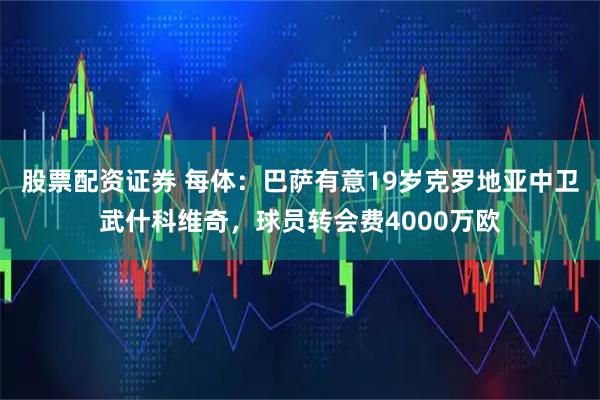 股票配资证券 每体：巴萨有意19岁克罗地亚中卫武什科维奇，球员转会费4000万欧