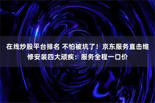 在线炒股平台排名 不怕被坑了！京东服务直击维修安装四大顽疾：服务全程一口价