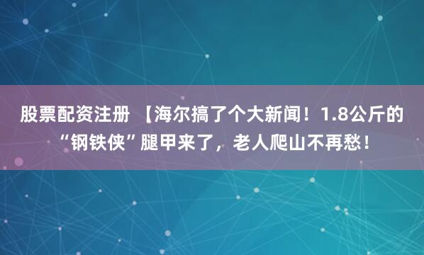 股票配资注册 【海尔搞了个大新闻！1.8公斤的“钢铁侠”腿甲来了，老人爬山不再愁！