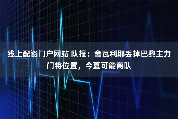 线上配资门户网站 队报：舍瓦利耶丢掉巴黎主力门将位置，今夏可能离队