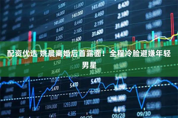 配资优选 姚晨离婚后首露面！全程冷脸避嫌年轻男星