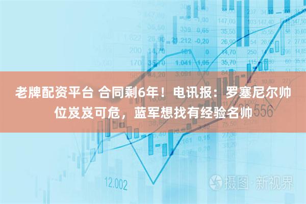 老牌配资平台 合同剩6年！电讯报：罗塞尼尔帅位岌岌可危，蓝军想找有经验名帅