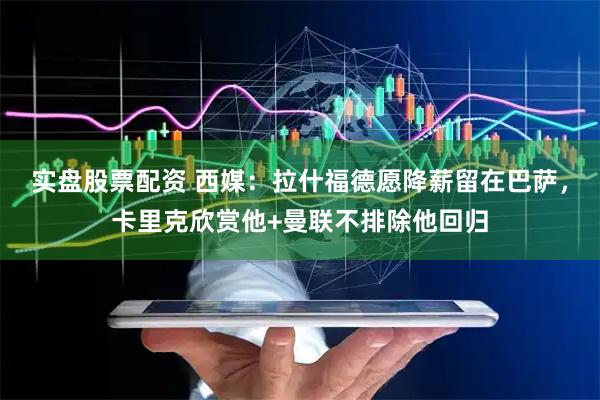 实盘股票配资 西媒：拉什福德愿降薪留在巴萨，卡里克欣赏他+曼联不排除他回归