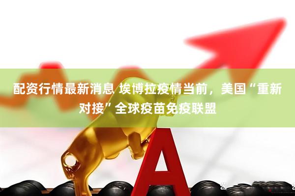 配资行情最新消息 埃博拉疫情当前，美国“重新对接”全球疫苗免疫联盟