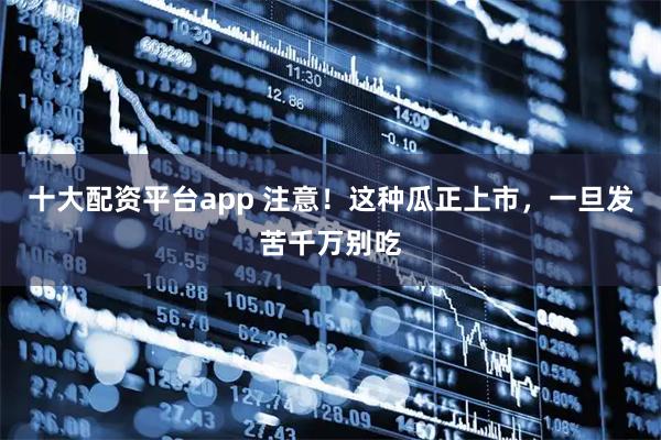 十大配资平台app 注意！这种瓜正上市，一旦发苦千万别吃