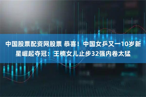 中国股票配资网股票 恭喜！中国女乒又一10岁新星崛起夺冠：王楠女儿止步32强内卷太猛